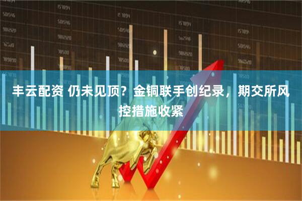 丰云配资 仍未见顶？金铜联手创纪录，期交所风控措施收紧