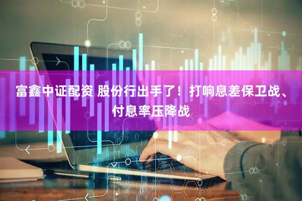 富鑫中证配资 股份行出手了！打响息差保卫战、付息率压降战