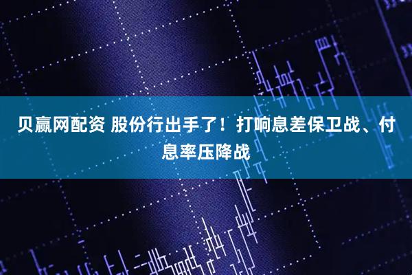 贝赢网配资 股份行出手了！打响息差保卫战、付息率压降战