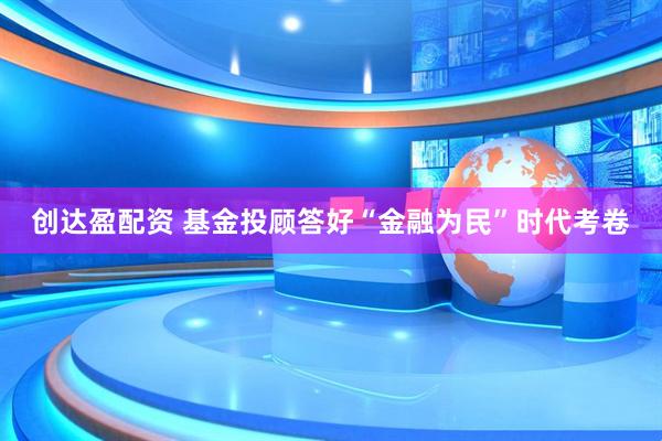 创达盈配资 基金投顾答好“金融为民”时代考卷