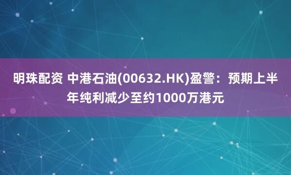 明珠配资 中港石油(00632.HK)盈警：预期上半年纯利减少至约1000万港元