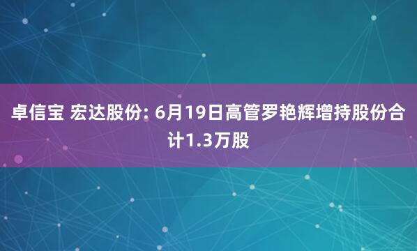 卓信宝 宏达股份: 6月19日高管罗艳辉增持股份合计1.3万股