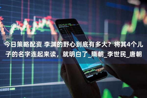 今日策略配资 李渊的野心到底有多大？将其4个儿子的名字连起来读，就明白了_隋朝_李世民_唐朝