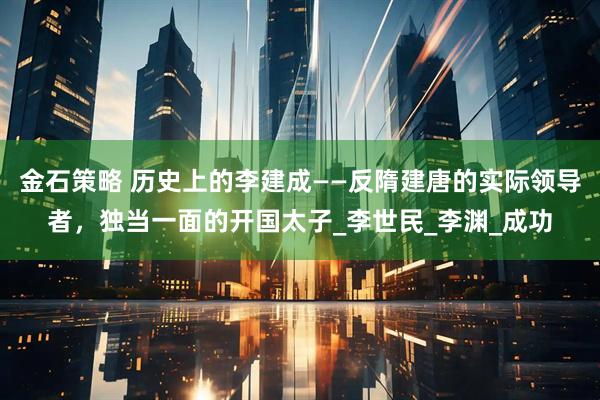 金石策略 历史上的李建成——反隋建唐的实际领导者，独当一面的开国太子_李世民_李渊_成功