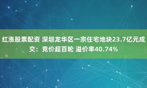 红涨股票配资 深圳龙华区一宗住宅地块23.7亿元成交：竞价超百轮 溢价率40.74%