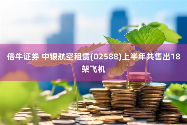 倍牛证券 中银航空租赁(02588)上半年共售出18架飞机