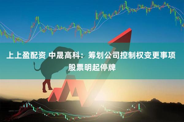 上上盈配资 中晟高科：筹划公司控制权变更事项 股票明起停牌