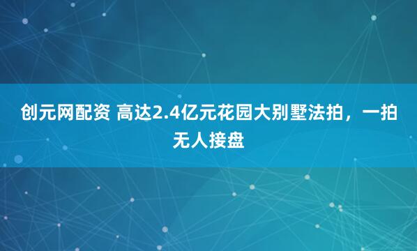 创元网配资 高达2.4亿元花园大别墅法拍，一拍无人接盘