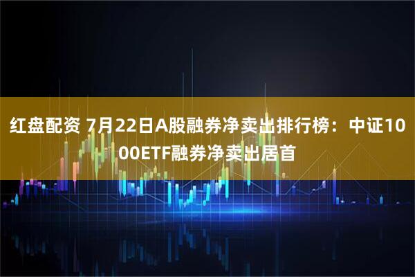 红盘配资 7月22日A股融券净卖出排行榜：中证1000ETF融券净卖出居首