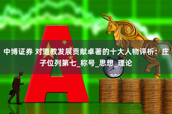 中博证券 对道教发展贡献卓著的十大人物评析：庄子位列第七_称号_思想_理论