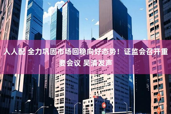 人人配 全力巩固市场回稳向好态势！证监会召开重要会议 吴清发声