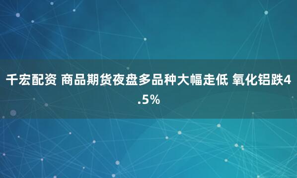 千宏配资 商品期货夜盘多品种大幅走低 氧化铝跌4.5%