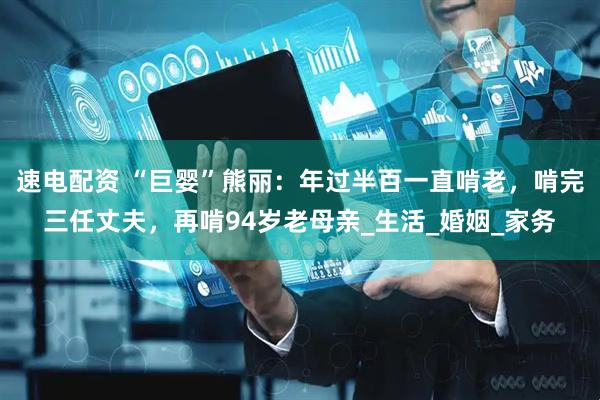速电配资 “巨婴”熊丽：年过半百一直啃老，啃完三任丈夫，再啃94岁老母亲_生活_婚姻_家务