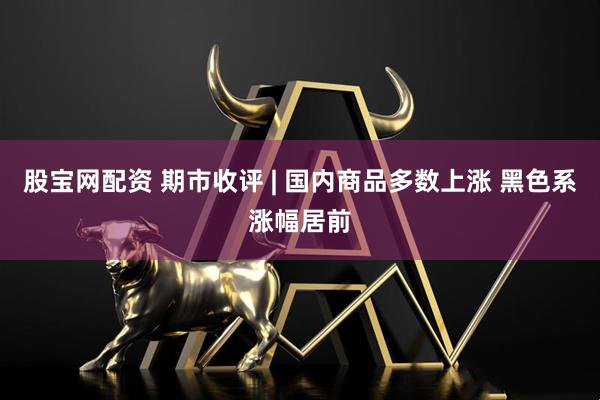 股宝网配资 期市收评 | 国内商品多数上涨 黑色系涨幅居前