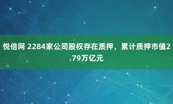 悦倍网 2284家公司股权存在质押，累计质押市值2.79万亿元
