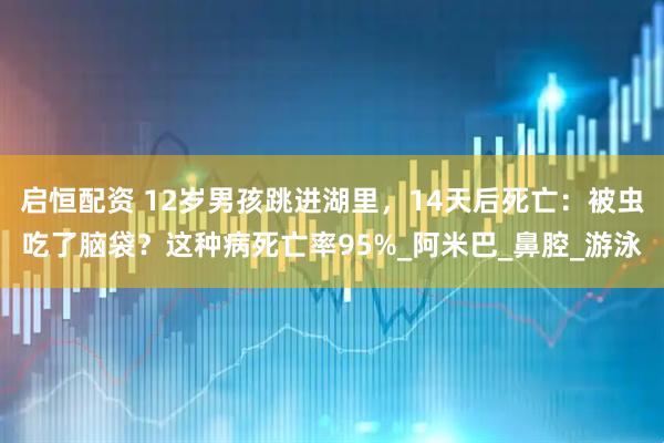 启恒配资 12岁男孩跳进湖里，14天后死亡：被虫吃了脑袋？这种病死亡率95%_阿米巴_鼻腔_游泳