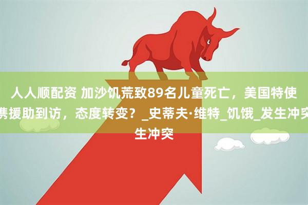 人人顺配资 加沙饥荒致89名儿童死亡，美国特使携援助到访，态度转变？_史蒂夫·维特_饥饿_发生冲突