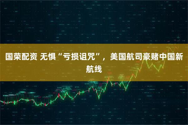 国荣配资 无惧“亏损诅咒”，美国航司豪赌中国新航线