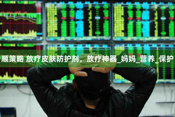 顺策略 放疗皮肤防护剂，放疗神器_妈妈_营养_保护