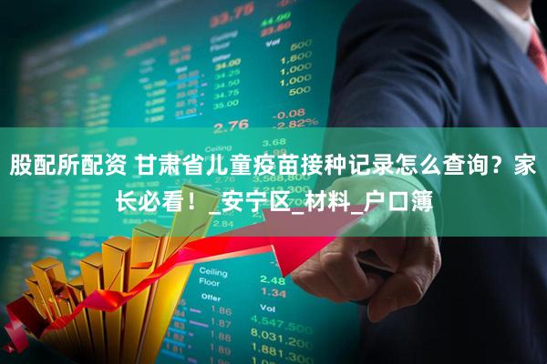 股配所配资 甘肃省儿童疫苗接种记录怎么查询？家长必看！_安宁区_材料_户口簿