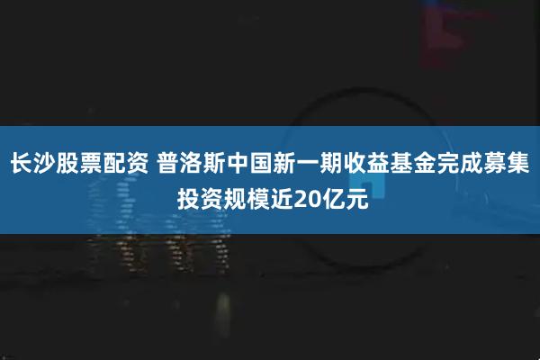 长沙股票配资 普洛斯中国新一期收益基金完成募集 投资规模近20亿元