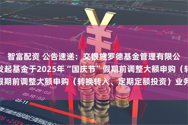 智富配资 公告速递：交银施罗德基金管理有限公司关于交银纯债债券发起基金于2025年“国庆节”假期前调整大额申购（转换转入、定期定额投资）业务限额