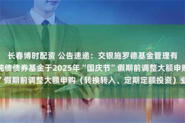 长春博时配资 公告速递：交银施罗德基金管理有限公司关于交银裕通纯债债券基金于2025年“国庆节”假期前调整大额申购（转换转入、定期定额投资）业务限额