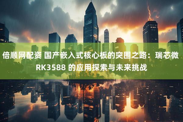 倍顺网配资 国产嵌入式核心板的突围之路：瑞芯微 RK3588 的应用探索与未来挑战