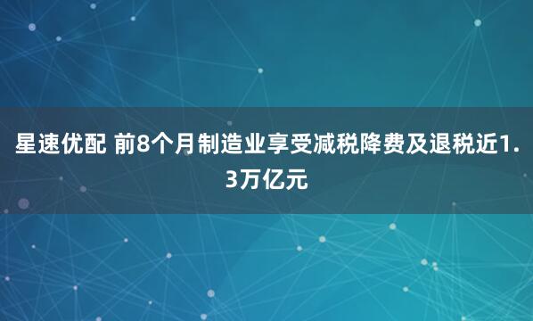 星速优配 前8个月制造业享受减税降费及退税近1.3万亿元