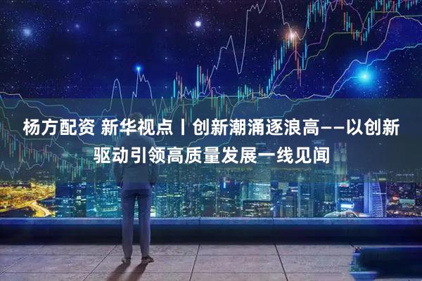 杨方配资 新华视点丨创新潮涌逐浪高——以创新驱动引领高质量发展一线见闻
