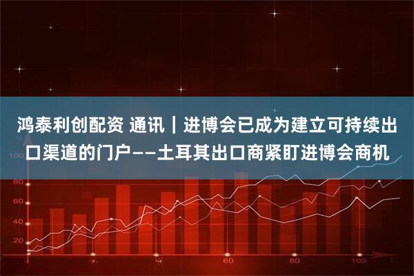 鸿泰利创配资 通讯｜进博会已成为建立可持续出口渠道的门户——土耳其出口商紧盯进博会商机