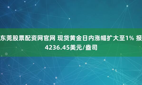 东莞股票配资网官网 现货黄金日内涨幅扩大至1% 报4236.45美元/盎司