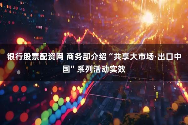 银行股票配资网 商务部介绍“共享大市场·出口中国”系列活动实效