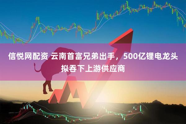 信悦网配资 云南首富兄弟出手,500亿锂电龙头拟吞下上游供应商
