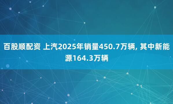 百股顺配资 上汽2025年销量450.7万辆, 其中新能源164.3万辆