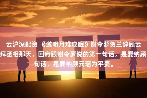 云沪深配资 《邀明月难成眠》谢令萝贺兰辞顾云瑶 贺兰辞官拜丞相那天，回府跟谢令萝说的第一句话，是要纳顾云瑶为平妻。