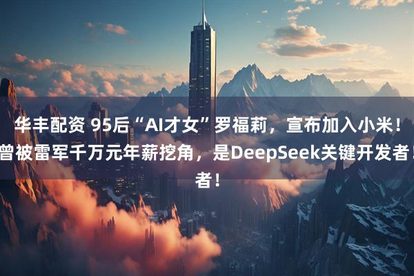 华丰配资 95后“AI才女”罗福莉，宣布加入小米！曾被雷军千万元年薪挖角，是DeepSeek关键开发者！