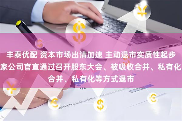 丰泰优配 资本市场出清加速 主动退市实质性起步 年内已有9家公司官宣通过召开股东大会、被吸收合并、私有化等方式退市