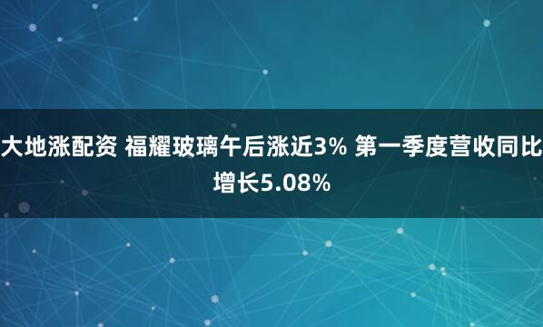 大地涨配资 福耀玻璃午后涨近3% 第一季度营收同比增长5.08%